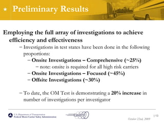 Preliminary Results Employing the full array of investigations to achieve efficiency and effectiveness Investigations in test states have been done in the following proportions: Onsite Investigations – Comprehensive (~25%) note: onsite is required for all high risk carriers Onsite Investigations – Focused (~45%) Offsite Investigations (~30%) To date, the OM Test is demonstrating a  20% increase  in number of investigations per investigator |  