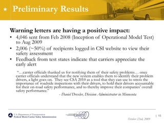 Preliminary Results Warning letters are having a positive impact: 4,046 sent from Feb 2008 (Inception of Operational Model Test) to Aug 2009 2,006 (~50%) of recipients logged in CSI website to view their safety assessment Feedback from test states indicate that carriers appreciate the early alert    “…carrier officials thanked us for notifying them of their safety problems… once carrier officials understand that the new system enables them to identify their problem drivers, a light goes on.  They see CSA 2010 as a tool that they can use to stress the importance of roadside inspections with their drivers, to hold their drivers accountable for their on-road safety performance, and to thereby improve their companies’ overall safety performance.” -  Daniel Drexler, Division Administrator in Minnesota   |  