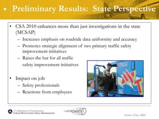 Preliminary Results:  State Perspective  CSA 2010 enhances more than just investigations in the state (MCSAP) Increases emphasis on roadside data uniformity and accuracy Promotes strategic alignment of two primary traffic safety improvement initiatives Raises the bar for all traffic  safety improvement initiatives Impact on job Safety professionals Reactions from employees 