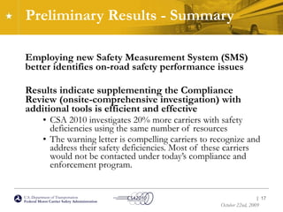Preliminary Results - Summary Employing new Safety Measurement System (SMS) better identifies on-road safety performance issues Results indicate supplementing the Compliance Review (onsite-comprehensive investigation) with additional tools is efficient and effective CSA 2010 investigates 20% more carriers with safety deficiencies using the same number of resources The warning letter is compelling carriers to recognize and address their safety deficiencies. Most of these carriers would not be contacted under today’s compliance and enforcement program. |  