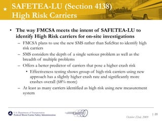 SAFETEA-LU (Section 4138)  High Risk Carriers The way FMCSA meets the intent of SAFETEA-LU to identify High Risk carriers for on-site investigations FMCSA plans to use the new SMS rather than SafeStat to identify high risk carriers SMS considers the depth of a single serious problem as well as the breadth of multiple problems Offers a better predictor of carriers that pose a higher crash risk Effectiveness testing shows group of high-risk carriers using new approach has a slightly higher crash rate and significantly more crashes overall (68% more) At least as many carriers identified as high risk using new measurement system |  