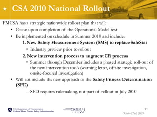 CSA 2010 National Rollout  FMCSA has a strategic nationwide rollout plan that will: Occur upon completion of the Operational Model test  Be implemented on schedule in Summer 2010 and include: 1. New Safety Measurement System (SMS) to replace SafeStat Industry preview prior to rollout 2. New intervention process to augment CR process   Summer through December includes a phased strategic roll-out of the new intervention tools (warning letter, offsite investigation, onsite-focused investigation) Will not include the new approach to the  Safety Fitness Determination (SFD) SFD requires rulemaking, not part of rollout in July 2010 