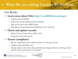 What We are asking Carriers To Do Now Get Ready: Learn more about CSA:  http://csa2010.fmcsa.dot.gov   Understand the BASICs Check the site for implementation schedule Sign up for latest news: RSS/listserv Participate in Listening Session Webinars (12/3 rd  and 10 th )  Check and update records Motor Carrier Census (Form MCS -150) Inspection and crash reports Ensure compliance  Review  inspections and violation history over the past 2 years  Address safety problems now Educate drivers about how their performance impacts their own driving record and the safety assessment of the carrier  |  