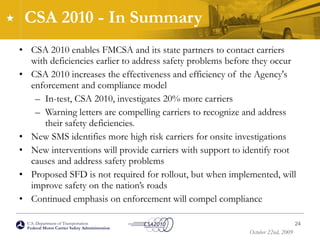 CSA 2010 - In Summary CSA 2010 enables FMCSA and its state partners to contact carriers with deficiencies earlier to address safety problems before they occur CSA 2010 increases the effectiveness and efficiency of the Agency's enforcement and compliance model In-test, CSA 2010, investigates 20% more carriers Warning letters are compelling carriers to recognize and address their safety deficiencies.  New SMS identifies more high risk carriers for onsite investigations New interventions will provide carriers with support to identify root causes and address safety problems Proposed SFD is not required for rollout, but when implemented, will improve safety on the nation’s roads Continued emphasis on enforcement will compel compliance 