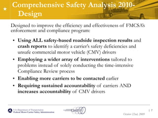 Comprehensive Safety Analysis 2010-Design Designed to improve the efficiency and effectiveness of FMCSA’s enforcement and compliance program: Using ALL safety-based roadside inspection results  and  crash reports  to identify a carrier’s safety deficiencies and unsafe commercial motor vehicle (CMV) drivers Employing a wider array of interventions  tailored to problems instead of solely conducting the time-intensive Compliance Review process Enabling more carriers to be contacted  earlier Requiring sustained accountability  of carriers AND  increases accountability  of CMV drivers |  