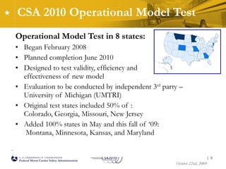 CSA 2010 Operational Model Test Operational Model Test in 8 states: Began February 2008 Planned completion June 2010 Designed to test validity, efficiency and  effectiveness of new model Evaluation to be conducted by independent 3 rd  party – University of Michigan (UMTRI)  Original test states included 50% of :  Colorado, Georgia, Missouri, New Jersey Added 100% states in May and this fall of ‘09:  Montana, Minnesota, Kansas, and Maryland |  