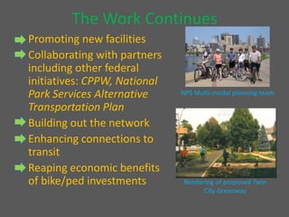 The Work Continues     Promoting new facilities    Collaborating with partners including other federal initiatives: CPPW, National Park Services Alternative Transportation Plan    Building out the network    Enhancing connections to transit    Reaping economic benefits of bike/ped investments NPS Multi-modal planning team Rendering of proposed Twin City Greenway 