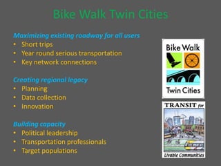Bike Walk Twin Cities Maximizing existing roadway for all usersShort tripsYear round serious transportationKey network connectionsCreating regional legacyPlanningData collectionInnovation Building capacityPolitical leadershipTransportation professionalsTarget populations