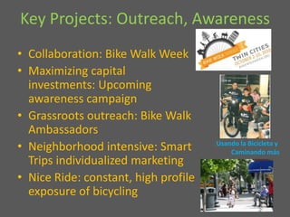 Key Projects: Outreach, Awareness Collaboration: Bike Walk Week Maximizing capital investments: Upcoming awareness campaignGrassroots outreach: Bike Walk AmbassadorsNeighborhood intensive: Smart Trips individualized marketingNice Ride: constant, high profile exposure of bicycling Usando la Bicicleta y Caminando más