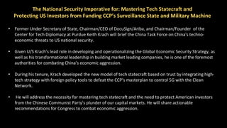 The National Security Imperative for: Mastering Tech Statecraft and
Protecting US Investors from Funding CCP’s Surveillance State and Military Machine
• Former Under Secretary of State, Chairman/CEO of DocuSign/Ariba, and Chairman/Founder of the
Center for Tech Diplomacy at Purdue Keith Krach will brief the China Task Force on China's techno-
economic threats to US national security.
• Given U/S Krach’s lead role in developing and operationalizing the Global Economic Security Strategy, as
well as his transformational leadership in building market leading companies, he is one of the foremost
authorities for combating China’s economic aggression.
• During his tenure, Krach developed the new model of tech statecraft based on trust by integrating high-
tech strategy with foreign policy tools to defeat the CCP’s masterplan to control 5G with the Clean
Network.
• He will address the necessity for mastering tech statecraft and the need to protect American investors
from the Chinese Communist Party’s plunder of our capital markets. He will share actionable
recommendations for Congress to combat economic aggression.
 