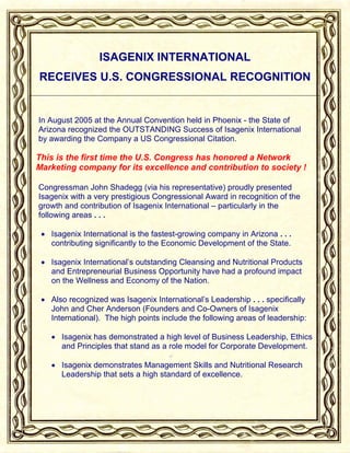 ISAGENIX INTERNATIONAL
RECEIVES U.S. CONGRESSIONAL RECOGNITION


In August 2005 at the Annual Convention held in Phoenix - the State of
Arizona recognized the OUTSTANDING Success of Isagenix International
by awarding the Company a US Congressional Citation.

This is the first time the U.S. Congress has honored a Network
Marketing company for its excellence and contribution to society !

Congressman John Shadegg (via his representative) proudly presented
Isagenix with a very prestigious Congressional Award in recognition of the
growth and contribution of Isagenix International – particularly in the
following areas . . .

 • Isagenix International is the fastest-growing company in Arizona . . .
   contributing significantly to the Economic Development of the State.

 • Isagenix International’s outstanding Cleansing and Nutritional Products
   and Entrepreneurial Business Opportunity have had a profound impact
   on the Wellness and Economy of the Nation.

 • Also recognized was Isagenix International’s Leadership . . . specifically
   John and Cher Anderson (Founders and Co-Owners of Isagenix
   International). The high points include the following areas of leadership:

   • Isagenix has demonstrated a high level of Business Leadership, Ethics
     and Principles that stand as a role model for Corporate Development.

   • Isagenix demonstrates Management Skills and Nutritional Research
     Leadership that sets a high standard of excellence.
 