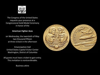 The Congress of the United States
requests your presence at a
Congressional Gold Medal Ceremony
in honor of the
American Fighter Aces
on Wednesday, the twentieth of May
two thousand fifteen
at three o’clock in the afternoon
Emancipation Hall
United States Capitol Visitor Center
Washington, District of Columbia
All guests must have a ticket to gain entry.
This invitation is nontransferable.
Business attire
 