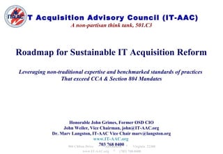 IT Acquisition Advisory Council (IT-AAC)
                     A non-partisan think tank, 501.C3



Roadmap for Sustainable IT Acquisition Reform

Leveraging non-traditional expertise and benchmarked standards of practices
                 That exceed CCA & Section 804 Mandates




                     Honorable John Grimes, Former OSD CIO
                  John Weiler, Vice Chairman, john@IT-AAC.org
             Dr. Marv Langston, IT-AAC Vice Chair marv@langston.org
                                     www.IT-AAC.org
                    904 Clifton Drive *703Alexandria * Virginia 22308
                                           768 0400
                           www.IT-AAC.org   *   (703) 768-0400
 