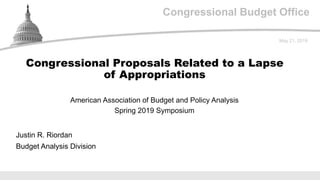 Congressional Budget Office
American Association of Budget and Policy Analysis
Spring 2019 Symposium
May 21, 2019
Justin R. Riordan
Budget Analysis Division
Congressional Proposals Related to a Lapse
of Appropriations
 