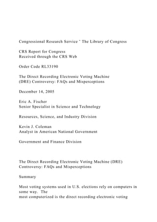 Congressional Research Service ˜ The Library of Congress
CRS Report for Congress
Received through the CRS Web
Order Code RL33190
The Direct Recording Electronic Voting Machine
(DRE) Controversy: FAQs and Misperceptions
December 14, 2005
Eric A. Fischer
Senior Specialist in Science and Technology
Resources, Science, and Industry Division
Kevin J. Coleman
Analyst in American National Government
Government and Finance Division
The Direct Recording Electronic Voting Machine (DRE)
Controversy: FAQs and Misperceptions
Summary
Most voting systems used in U.S. elections rely on computers in
some way. The
most computerized is the direct recording electronic voting
 
