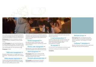 Since 1997, we have been setting the standard in 
the event technology industry. Our experience of 
working with enterprise customers led directly to 
D-Congress, an event consolidation solution 
perfectly suited for managing countless smaller 
events. 
With D-Congress, you get much more than just 
an online registration solution. Our platform helps 
you manage all the details of your events, making 
it an indispensable tool. The key features of D-Congress 
include: 
Multi-event management¬ 
Manage multiple events in a single, easy-to-use 
application—providing your team with a strategic 
tool. 
Online attendee registration¬ 
Customize the registration experience for every 
type of attendee at each of your events. Manage 
discount codes, pro!le questions, hotel 
registration, securely process attendee payments, 
including credit card processing, and provide your 
customers a single login for participation across 
all your events. 
Partner management¬ 
Manage your partner relationships, setup 
sponsorship opportunities, and track you overall 
partner history. 
Business rules management¬ 
Manage each of your event types and programs 
with event templates and custom business rules. 
Hotel management¬ 
D-Congress allows you to setup and offer 
multiple hotels and hotel room types to your 
attendees at each of your events. 
Persistent administrative data¬ 
D-Congress quickly becomes a valuable 
databank of information from centralized 
attendees to administrative staff, venue lists and 
partner relationships. 
E-mail communications¬ 
Instantly notify attendees of event changes, and 
other personalized topics through our e-mail 
tools. Customizable templates allow 
personalization on the #y. 
On-site tools¬ 
On-site check-in and registration as well as session 
attendance tracking are enabled with the D-Congress. 
Merchant services¬ 
D-Congress offers an integrated merchant 
service to collect the funds from attendee and 
partner registration, thus making it a turnkey 
solution. 
Conference™ integration¬ 
Maintain all your key data across your entire event 
landscape with this persistent platform. 
 