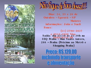 Não fique de fora dessa!!! Dias: 24, 25 e 26 de Outubro – Igaratá – SP   Maiores informações: João e Sueli Fones:  (11) 2798-2837 e 9812-2808 Vivo 8089-0374 Oi Saída: dia 23/10 às 21:30h na IEQ Penha – Rua Santo Antero, 298 – Penha (Próximo ao Metrô e Shopping Penha) Preço: R$.120,00 incluindo transporte e alimentação. 