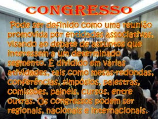 CongressoPode ser definido como uma reunião promovida por entidades associativas, visando ao debate de assuntos que interessem a um determinado segmento. É dividido em várias atividades, tais como mesas-redondas, conferências, simpósios, palestras, comissões, painéis, cursos, entre outras. Os congressos podem ser regionais, nacionais e internacionais.