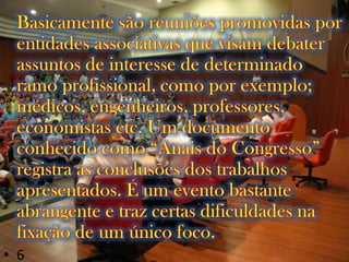 Basicamente são reuniões promovidas por entidades associativas que visam debater assuntos de interesse de determinado ramo profissional, como por exemplo; médicos, engenheiros, professores, economistas etc. Um documento conhecido como “Anais do Congresso” registra as conclusões dos trabalhos apresentados. É um evento bastante abrangente e traz certas dificuldades na fixação de um único foco.6