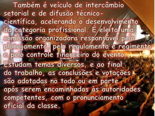 Também é veículo de intercâmbio setorial e de difusão técnico-científica, acelerando o desenvolvimento da categoria profissional. É eleita uma comissão organizadora responsável pelo planejamento, pelo regulamento e regimento e pelo controle financeiro do evento.  Estudam temas diversos, e ao final do trabalho, as conclusões e votações são adotadas no todo ou em parte após serem encaminhadas às autoridades competentes, com o pronunciamento oficial da classe.