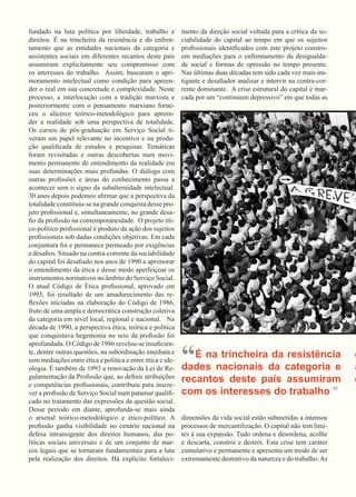 fundado na luta política por liberdade, trabalho e direitos. É na trincheira da resistência e do enfrentamento que as entidades nacionais da categoria e assistentes sociais em diferentes recantos deste país assumiram explicitamente seu compromisso com os interesses do trabalho. Assim, buscaram o aprimoramento intelectual como condição para apreender o real em sua concretude e complexidade. Neste processo, a interlocução com a tradição marxista e posteriormente com o pensamento marxiano forneceu o alicerce teórico-metodológico para apreender a realidade sob uma perspectiva de totalidade. 
Os cursos de pós-graduação em Serviço Social tiveram um papel relevante no incentivo e na produção qualificada de estudos e pesquisas. Temáticas foram revisitadas e outras descobertas num movimento permanente de entendimento da realidade em suas determinações mais profundas. O diálogo com outras profissões e áreas do conhecimento passa a acontecer sem o signo da subalternidade intelectual. 
30 anos depois podemos afirmar que a perspectiva da totalidade constituiu-se na grande conquista desse projeto profissional e, simultaneamente, no grande desafio da profissão na contemporaneidade. O projeto ético- político profissional é produto da ação dos sujeitos profissionais sob dadas condições objetivas. Em cada conjuntura foi e permanece permeado por exigências e desafios. Situado na contra-corrente da sociabilidade do capital foi desafiado nos anos de 1990 a aprimorar o entendimento da ética e desse modo aperfeiçoar os instrumentos normativos no âmbito do Serviço Social. 
O atual Código de Ética profissional, aprovado em 1993, foi resultado de um amadurecimento das reflexões iniciadas na elaboração do Código de 1986, fruto de uma ampla e democrática construção coletiva da categoria em nível local, regional e nacional. Na década de 1990, a perspectiva ética, teórica e política que conquistava hegemonia no seio da profissão foi aprofundada. O Código de 1986 revelou-se insuficiente, dentre outras questões, na subordinação imediata e sem mediações entre ética e política e entre ética e ideologia. É também de 1993 a renovação da Lei de Regulamentação da Profissão que, ao definir atribuições e competências profissionais, contribuiu para inscrever a profissão de Serviço Social num patamar qualificado no tratamento das expressões da questão social. 
Desse período em diante, aprofunda-se mais ainda o arsenal teórico-metodológico e ético-político. A profissão ganha visibilidade no cenário nacional na defesa intransigente dos direitos humanos, das políticas sociais universais e de um conjunto de marcos legais que se tornaram fundamentais para a luta pela realização dos direitos. Há explícito fortalecimento da direção social voltada para a crítica da sociabilidade do capital ao tempo em que os sujeitos profissionais identificados com este projeto constroem mediações para o enfrentamento da desigualdade social e formas de opressão no tempo presente. 
Nas últimas duas décadas tem sido cada vez mais instigante e desafiador analisar e intervir na contra-corrente dominante. A crise estrutural do capital é marcada por um “continuum depressivo” em que todas as dimensões da vida social estão submetidas a intensos processos de mercantilização. O capital não tem limites à sua expansão. Tudo ordena e desordena, acolhe e descarta, constrói e destrói. Esta crise tem caráter cumulativo e permanente e apresenta um modo de ser extremamente destrutivo da natureza e do trabalho. As 
“É na trincheira da resistência e nacionais da categoria e assistentes recantos deste país assumiram explicitamente com os interesses do trabalho ”  
