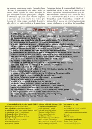Assistentes Sociais. É processualidade histórica, é possibilidade inscrita na vida real, é construção que mistura trajetórias e histórias de diferentes gerações. Articula variadas formas de lutas e insiste em renovar- se incessantemente. São 30 anos na luta contra a desigualdade social, pela igualdade e liberdade substantivas. São 30 anos na luta pelo fortalecimento das classes trabalhadoras e em defesa da humanidade. 
de coragem, porque como sinaliza Guimarães Rosa: “O correr da vida embrulha tudo, a vida é assim: esquenta e esfria, aperta e daí afrouxa, sossega e depois desinquieta. O que ela quer da gente é coragem”. 
Reafirmamos aqui, com estas reflexões inquietas, a convicção que nosso projeto ético-político profissional só existe porque é resultado da construção coletiva por parte significativa da categoria de 
Conselho Federal de Serviço Social - CFESS - Gestão 2008-2011 Atitude Crítica Para Avançar na Luta 
Presidente: Ivanete Salete Boschetti 
Vice-Presidente: Sâmbara Paula Ribeiro 
1ª. Secretária: Tânia Maria Ramos de Godoi Diniz 
2ª. Secretária: Neile d’Oran Pinheiro 
1ª. Tesoureira: Rosa Helena Stein 
2ª. Tesoureira: Telma Ferraz da Silva 
Conselho Fiscal: 
Silvana Mara de Morais dos Santos 
Pedro Alves Fernandes 
Kátia Regina Madeira 
Conselheiros (as) Suplentes: 
Edval Bernardino Campos 
Rodriane de Oliveira Souza 
Marinete Cordeiro Moreira 
Kênia Augusta Figueiredo 
Erivã Garcia Velasco 
Marcelo Sitcovsky Santos Pereira 
Maria Elisa dos Santos Braga 
Maria Bernadette de Moraes Medeiros 
Marylucia Mesquita Palmeira 
Conteúdo: 
Silvana Mara de Morais dos Santos Ivanete Salete Boschetti 
(Aprovado pela Diretoria do CFESS) 
Criação: 
Marcela Mattos 
Assessor de Comunicação: 
Bruno Costa e Silva 
comunicacao@cfess.org.br 