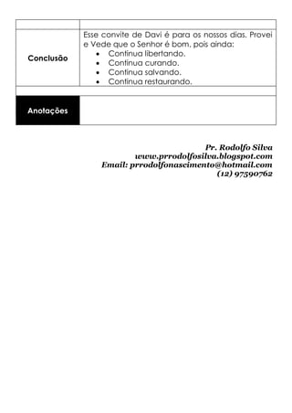 Esse convite de Davi é para os nossos dias. Provei
            e Vede que o Senhor é bom, pois ainda:
                Continua libertando.
Conclusão
                Continua curando.
                Continua salvando.
                Continua restaurando.


Anotações



                                        Pr. Rodolfo Silva
                        www.prrodolfosilva.blogspot.com
                Email: prrodolfonascimento@hotmail.com
                                           (12) 97590762
 
