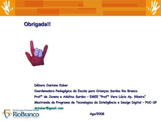 Obrigada!! Débora Caetano Kober Coordenadora Pedagógica da Escola para Crianças Surdas Rio Branco Profª de Jovens e Adultos Surdos – EMEE “Profª Vera Lúcia Ap. Ribeiro” Mestranda do Programa de Tecnologias da Inteligência e Design Digital – PUC-SP [email_address]   Ago/2008 