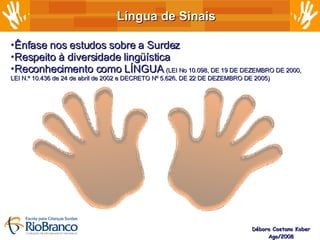 Língua de Sinais Débora Caetano Kober Ago/2008 Ênfase nos estudos sobre a Surdez Respeito à diversidade lingüística Reconhecimento como LÍNGUA  (LEI No 10.098, DE 19 DE DEZEMBRO DE 2000, LEI N.º 10.436 de 24 de abril de 2002 e DECRETO Nº 5.626, DE 22 DE DEZEMBRO DE 2005) 