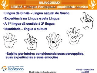 BILINGÜISMO LIBRAS  +  Língua Portuguesa  (modalidade escrita) Débora Caetano Kober Ago/2008 Língua de Sinais - Língua natural do Surdo Experiência na Língua e pela Língua  A 1ª língua dá sentido à 2ª língua Identidade – língua e cultura Ilustrações : Cláudia Akemi Sujeito por inteiro: considerando suas percepções,  suas experiências e suas emoções 