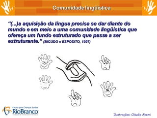 Comunidade lingüística “ (...)a aquisição da língua precisa se dar diante do mundo e em meio a uma comunidade lingüística que ofereça um fundo estruturado que passe a ser estruturante.”  (BICUDO e ESPOSITO, 1997) Ilustrações: Cláudia Akemi 
