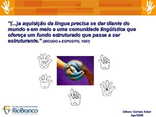 Débora Caetano Kober Ago/2008 “ (...)a aquisição da língua precisa se dar diante do mundo e em meio a uma comunidade lingüística que ofereça um fundo estruturado que passe a ser estruturante.”  (BICUDO e ESPOSITO, 1997) 