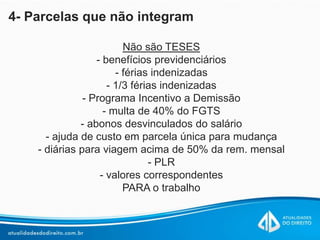 4- Parcelas que não integram
Não são TESES
- benefícios previdenciários
- férias indenizadas
- 1/3 férias indenizadas
- Programa Incentivo a Demissão
- multa de 40% do FGTS
- abonos desvinculados do salário
- ajuda de custo em parcela única para mudança
- diárias para viagem acima de 50% da rem. mensal
- PLR
- valores correspondentes
PARA o trabalho
 