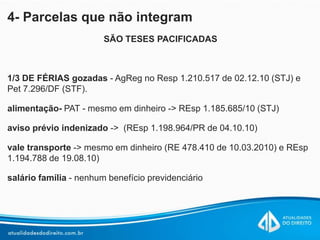 4- Parcelas que não integram
SÃO TESES PACIFICADAS
1/3 DE FÉRIAS gozadas - AgReg no Resp 1.210.517 de 02.12.10 (STJ) e
Pet 7.296/DF (STF).
alimentação- PAT - mesmo em dinheiro -> REsp 1.185.685/10 (STJ)
aviso prévio indenizado -> (REsp 1.198.964/PR de 04.10.10)
vale transporte -> mesmo em dinheiro (RE 478.410 de 10.03.2010) e REsp
1.194.788 de 19.08.10)
salário família - nenhum benefício previdenciário
 