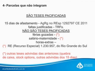 4- Parcelas que não integram
SÃO TESES PACIFICADAS
15 dias de afastamento - AgRg no REsp 1292797 CE 2011
faltas justificadas - TRFs.
NÃO SÃO TESES PACIFICADAS
férias gozadas - (*)
salário-maternidade - (*)
horas-extras –
(*) RE (Recurso Especial) 1.230.957, do Rio Grande do Sul
(*) outras teses advindas das anteriores (quebra
de caixa, stock options, outras advindas dos 15 dias)
 