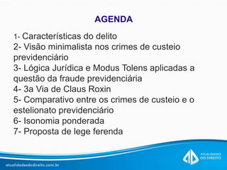 AGENDA
1- Características do delito
2- Visão minimalista nos crimes de custeio
previdenciário
3- Lógica Jurídica e Modus Tolens aplicadas a
questão da fraude previdenciária
4- 3a Via de Claus Roxin
5- Comparativo entre os crimes de custeio e o
estelionato previdenciário
6- Isonomia ponderada
7- Proposta de lege ferenda
 