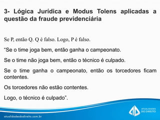3- Lógica Jurídica e Modus Tolens aplicadas a
questão da fraude previdenciária
Se P, então Q. Q é falso. Logo, P é falso.
“Se o time joga bem, então ganha o campeonato.
Se o time não joga bem, então o técnico é culpado.
Se o time ganha o campeonato, então os torcedores ficam
contentes.
Os torcedores não estão contentes.
Logo, o técnico é culpado”.
 