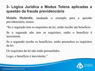 3- Lógica Jurídica e Modus Tolens aplicadas a
questão da fraude previdenciária
Mutatis Mutandis, mudando o exemplo para a questão
previdenciária, temos:
“Se o segurado tem os requisitos da lei, então recebe um benefício.
Se o segurado não tem os requisitos, então o benefício é
inexistente.
Se o segurado recebe os benefícios, então preencheu os requisitos
da lei.
Os requisitos da lei não estão preenchidos.
Logo, o benefício é inexistente.”
 