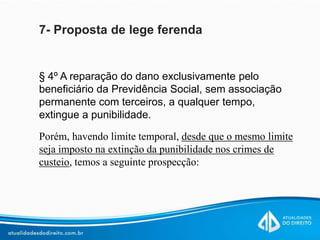 7- Proposta de lege ferenda
§ 4º A reparação do dano exclusivamente pelo
beneficiário da Previdência Social, sem associação
permanente com terceiros, a qualquer tempo,
extingue a punibilidade.
Porém, havendo limite temporal, desde que o mesmo limite
seja imposto na extinção da punibilidade nos crimes de
custeio, temos a seguinte prospecção:
 