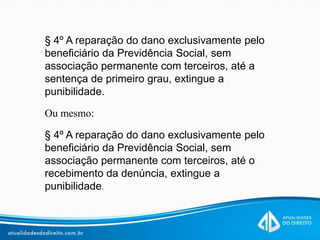 § 4º A reparação do dano exclusivamente pelo
beneficiário da Previdência Social, sem
associação permanente com terceiros, até a
sentença de primeiro grau, extingue a
punibilidade.
Ou mesmo:
§ 4º A reparação do dano exclusivamente pelo
beneficiário da Previdência Social, sem
associação permanente com terceiros, até o
recebimento da denúncia, extingue a
punibilidade.
 