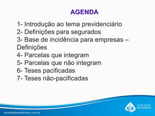 AGENDA
1- Introdução ao tema previdenciário
2- Definições para segurados
3- Base de incidência para empresas –
Definições
4- Parcelas que integram
5- Parcelas que não integram
6- Teses pacificadas
7- Teses não-pacificadas
 