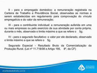 II - para o empregado doméstico: a remuneração registrada na
Carteira de Trabalho e Previdência Social, observadas as normas a
serem estabelecidas em regulamento para comprovação do vínculo
empregatício e do valor da remuneração;
III - para o contribuinte individual: a remuneração auferida em uma
ou mais empresas ou pelo exercício de sua atividade por conta própria,
durante o mês, observado o limite máximo a que se refere o 5o;
IV - para o segurado facultativo: o valor por ele declarado, observado
o limite máximo a que se refere o 5o.
Segurado Especial - Resultado Bruto da Comercialização da
Produção Rural. (Lei nº 11.718/08 e Artigo 195, 8º, da CF)
 