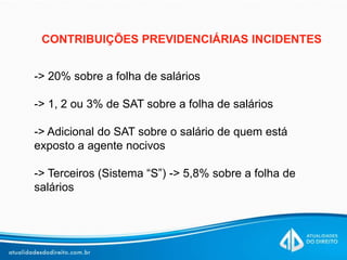 CONTRIBUIÇÕES PREVIDENCIÁRIAS INCIDENTES
-> 20% sobre a folha de salários
-> 1, 2 ou 3% de SAT sobre a folha de salários
-> Adicional do SAT sobre o salário de quem está
exposto a agente nocivos
-> Terceiros (Sistema “S”) -> 5,8% sobre a folha de
salários
 