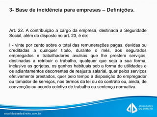 3- Base de incidência para empresas – Definições.
Art. 22. A contribuição a cargo da empresa, destinada à Seguridade
Social, além do disposto no art. 23, é de:
I - vinte por cento sobre o total das remunerações pagas, devidas ou
creditadas a qualquer título, durante o mês, aos segurados
empregados e trabalhadores avulsos que lhe prestem serviços,
destinadas a retribuir o trabalho, qualquer que seja a sua forma,
inclusive as gorjetas, os ganhos habituais sob a forma de utilidades e
os adiantamentos decorrentes de reajuste salarial, quer pelos serviços
efetivamente prestados, quer pelo tempo à disposição do empregador
ou tomador de serviços, nos termos da lei ou do contrato ou, ainda, de
convenção ou acordo coletivo de trabalho ou sentença normativa.
 