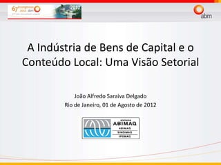 A Indústria de Bens de Capital e o
Conteúdo Local: Uma Visão Setorial

            João Alfredo Saraiva Delgado
        Rio de Janeiro, 01 de Agosto de 2012
 