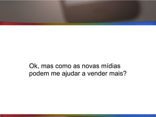 Ok, mas como as novas mídias
podem me ajudar a vender mais?
 