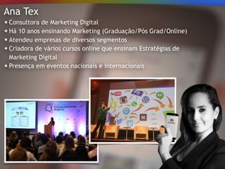 Ana Tex
Consultora de Marketing Digital
Há 10 anos ensinando Marketing (Graduação/Pós Grad/Online)
Atendeu empresas de diversos segmentos
Criadora de vários cursos online que ensinam Estratégias de
Marketing Digital
Presença em eventos nacionais e internacionais
 
