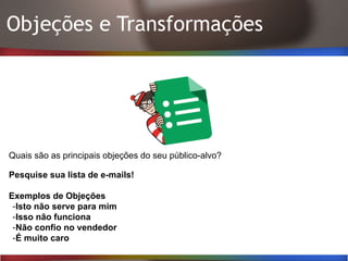 Objeções e Transformações
Quais são as principais objeções do seu público-alvo?
Pesquise sua lista de e-mails!
Exemplos de Objeções
-Isto não serve para mim
-Isso não funciona
-Não confio no vendedor
-É muito caro
 