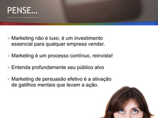 PENSE…
Marketing não é luxo, é um investimento
essencial para qualquer empresa vender.
Marketing é um processo contínuo, reinvista!
Entenda profundamente seu público alvo
Marketing de persuasão efetivo é a ativação
de gatilhos mentais que levam a ação.
 