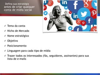 Defina sua estratégia
antes de criar qualquer
conta de mídia social
✓ Tema da conta
✓ Nicho de Mercado
✓ Nome estratégico
✓ Objetivo
✓ Posicionamento
✓ Linguagem para cada tipo de mídia
✓ Trazer todos os interessados (fãs, seguidores, assinantes) para sua
lista de e-mails
 